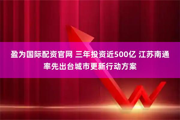 盈为国际配资官网 三年投资近500亿 江苏南通率先出台城市更新行动方案
