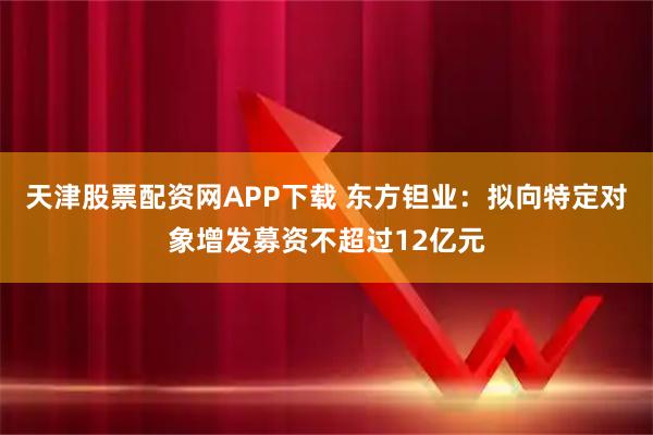 天津股票配资网APP下载 东方钽业：拟向特定对象增发募资不超过12亿元