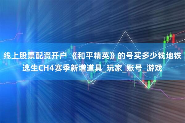 线上股票配资开户 《和平精英》的号买多少钱地铁逃生CH4赛季新增道具_玩家_账号_游戏