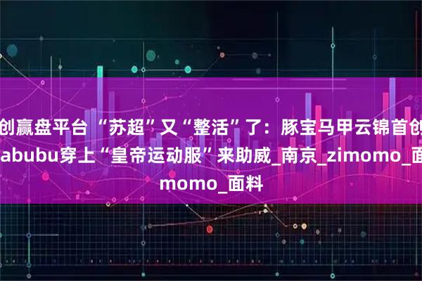 创赢盘平台 “苏超”又“整活”了：豚宝马甲云锦首创，labubu穿上“皇帝运动服”来助威_南京_zimomo_面料