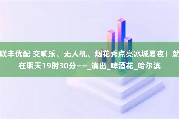 联丰优配 交响乐、无人机、烟花秀点亮冰城夏夜！就在明天19时30分——_演出_啤酒花_哈尔滨