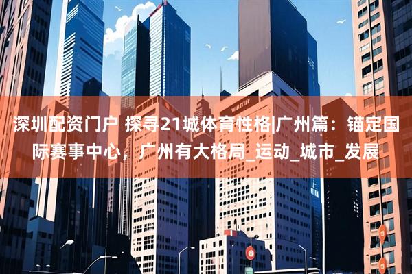 深圳配资门户 探寻21城体育性格|广州篇：锚定国际赛事中心，广州有大格局_运动_城市_发展