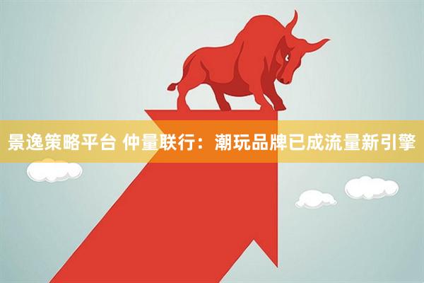 景逸策略平台 仲量联行：潮玩品牌已成流量新引擎