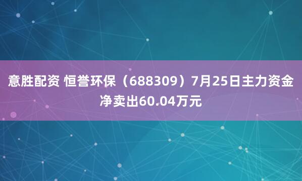 意胜配资 恒誉环保（688309）7月25日主力资金净卖出60.04万元