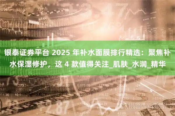银泰证券平台 2025 年补水面膜排行精选：聚焦补水保湿修护，这 4 款值得关注_肌肤_水润_精华