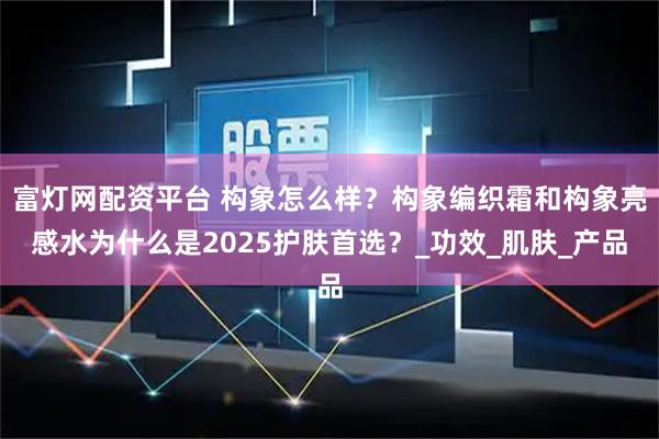 富灯网配资平台 构象怎么样？构象编织霜和构象亮感水为什么是2025护肤首选？_功效_肌肤_产品