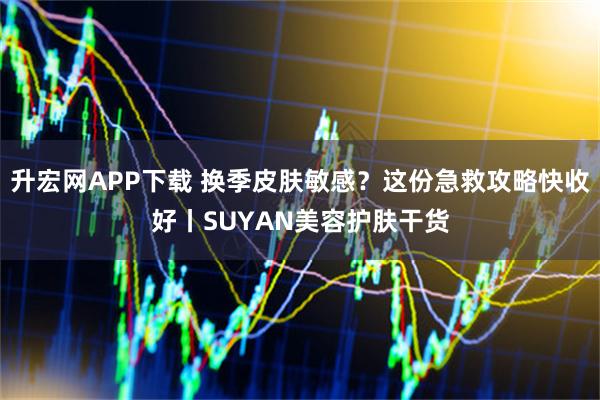 升宏网APP下载 换季皮肤敏感？这份急救攻略快收好丨SUYAN美容护肤干货