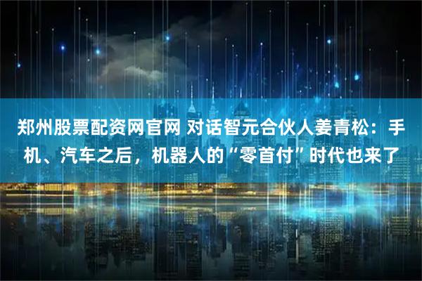 郑州股票配资网官网 对话智元合伙人姜青松：手机、汽车之后，机器人的“零首付”时代也来了