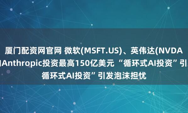 厦门配资网官网 微软(MSFT.US)、英伟达(NVDA.US)宣布向Anthropic投资最高150亿美元 “循环式AI投资”引发泡沫担忧