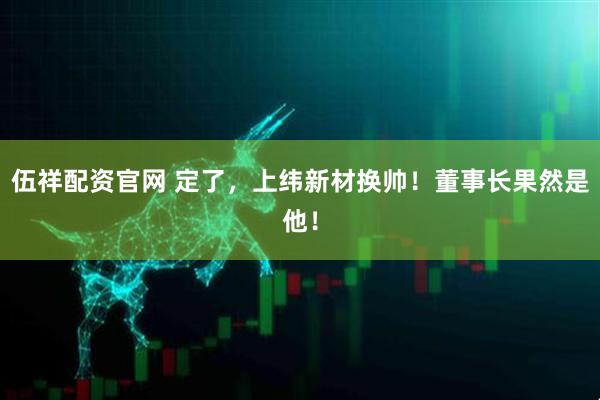 伍祥配资官网 定了，上纬新材换帅！董事长果然是他！