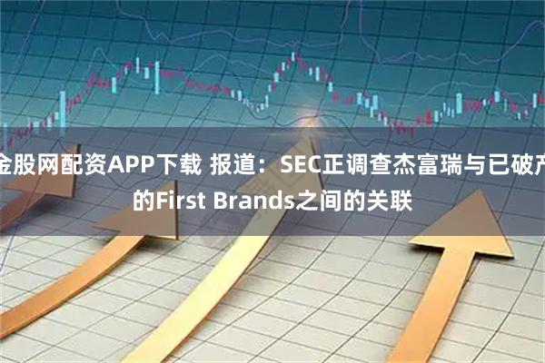 金股网配资APP下载 报道：SEC正调查杰富瑞与已破产的First Brands之间的关联