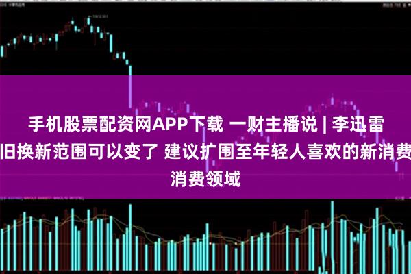 手机股票配资网APP下载 一财主播说 | 李迅雷：以旧换新范围可以变了 建议扩围至年轻人喜欢的新消费领域
