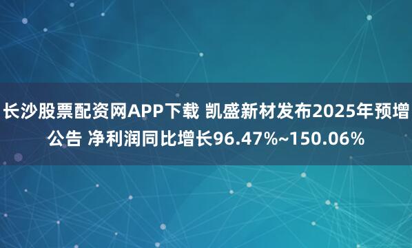 长沙股票配资网APP下载 凯盛新材发布2025年预增公告 净利润同比增长96.47%~150.06%