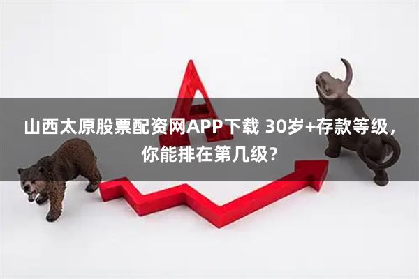 山西太原股票配资网APP下载 30岁+存款等级，你能排在第几级？