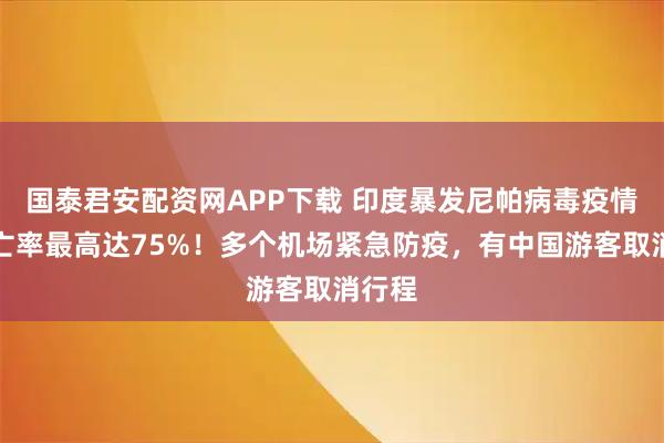 国泰君安配资网APP下载 印度暴发尼帕病毒疫情！死亡率最高达75%！多个机场紧急防疫，有中国游客取消行程