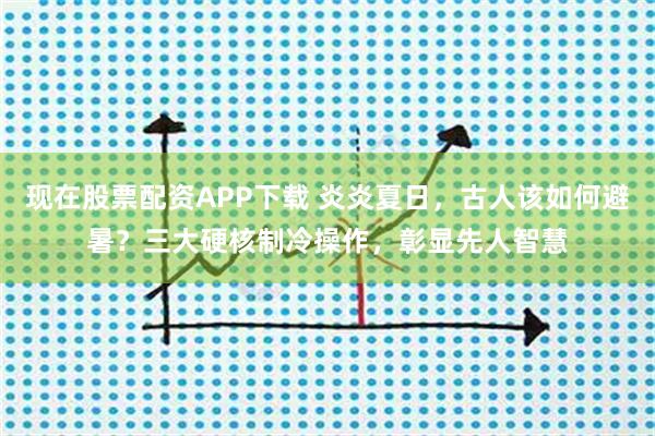 现在股票配资APP下载 炎炎夏日，古人该如何避暑？三大硬核制冷操作，彰显先人智慧