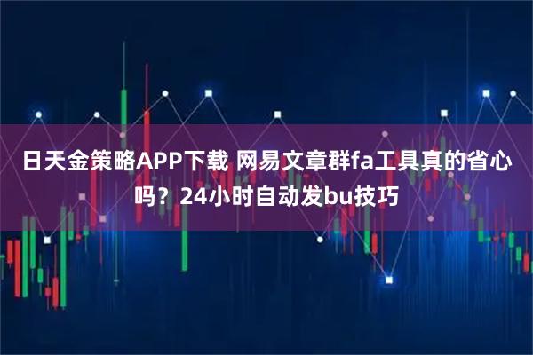日天金策略APP下载 网易文章群fa工具真的省心吗？24小时自动发bu技巧