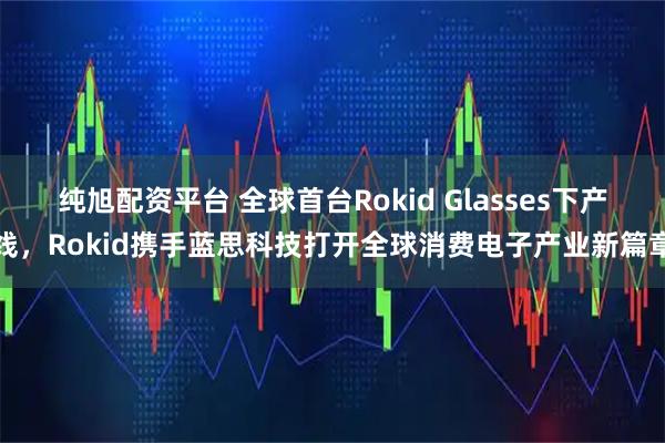 纯旭配资平台 全球首台Rokid Glasses下产线，Rokid携手蓝思科技打开全球消费电子产业新篇章