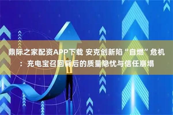 鼎际之家配资APP下载 安克创新陷“自燃”危机：充电宝召回背后的质量隐忧与信任崩塌