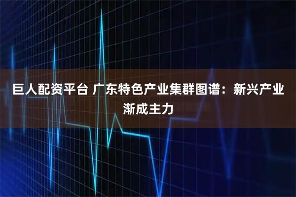 巨人配资平台 广东特色产业集群图谱：新兴产业渐成主力