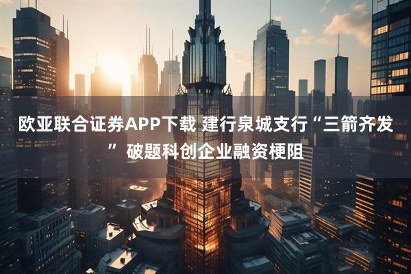 欧亚联合证券APP下载 建行泉城支行“三箭齐发” 破题科创企业融资梗阻