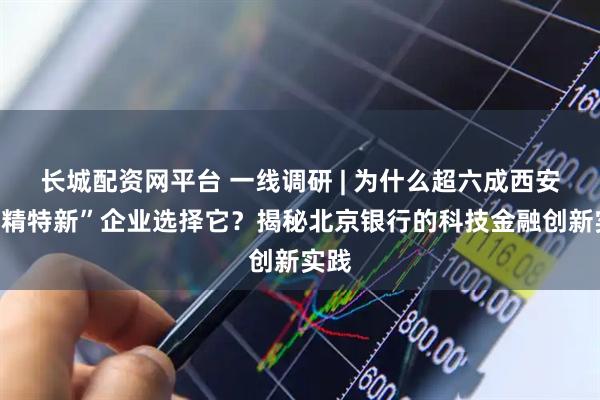 长城配资网平台 一线调研 | 为什么超六成西安“专精特新”企业选择它？揭秘北京银行的科技金融创新实践
