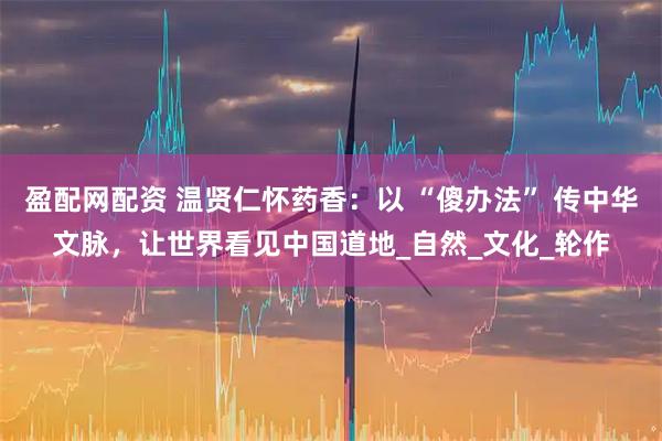 盈配网配资 温贤仁怀药香：以 “傻办法” 传中华文脉，让世界看见中国道地_自然_文化_轮作