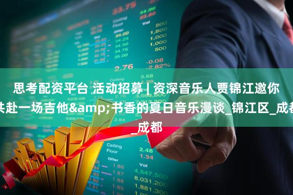 思考配资平台 活动招募 | 资深音乐人贾锦江邀你共赴一场吉他&书香的夏日音乐漫谈_锦江区_成都