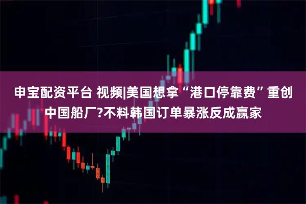 申宝配资平台 视频|美国想拿“港口停靠费”重创中国船厂?不料韩国订单暴涨反成赢家