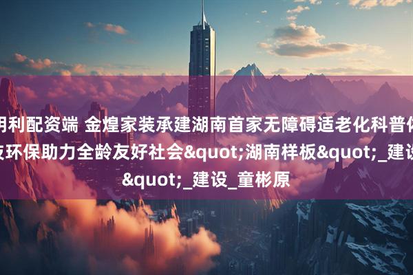 明利配资端 金煌家装承建湖南首家无障碍适老化科普体验馆 科技环保助力全龄友好社会"湖南样板"_建设_童彬原