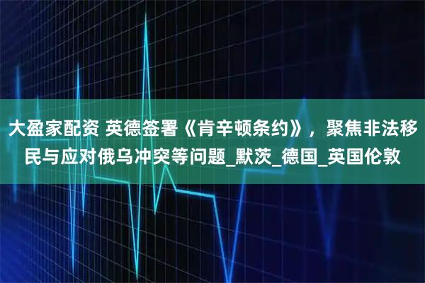 大盈家配资 英德签署《肯辛顿条约》，聚焦非法移民与应对俄乌冲突等问题_默茨_德国_英国伦敦