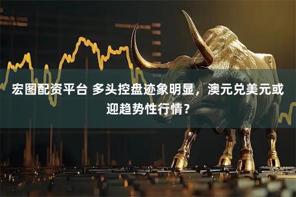 宏图配资平台 多头控盘迹象明显，澳元兑美元或迎趋势性行情？