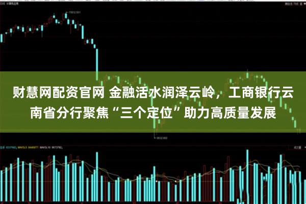 财慧网配资官网 金融活水润泽云岭，工商银行云南省分行聚焦“三个定位”助力高质量发展