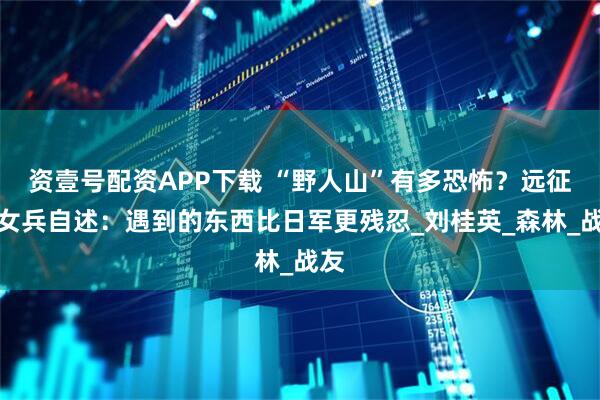 资壹号配资APP下载 “野人山”有多恐怖？远征军女兵自述：遇到的东西比日军更残忍_刘桂英_森林_战友