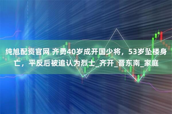 纯旭配资官网 齐勇40岁成开国少将，53岁坠楼身亡，平反后被追认为烈士_齐开_晋东南_家庭