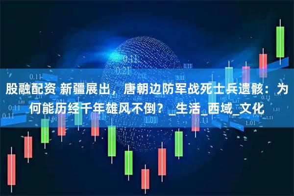 股融配资 新疆展出，唐朝边防军战死士兵遗骸：为何能历经千年雄风不倒？_生活_西域_文化