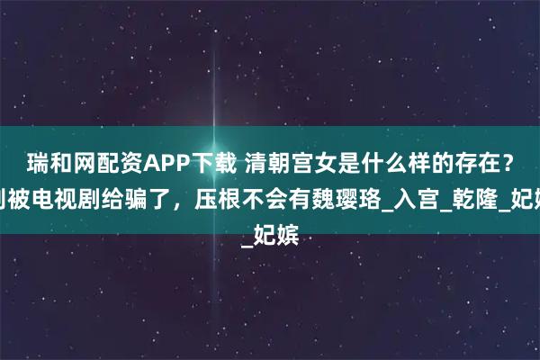 瑞和网配资APP下载 清朝宫女是什么样的存在？别被电视剧给骗了，压根不会有魏璎珞_入宫_乾隆_妃嫔
