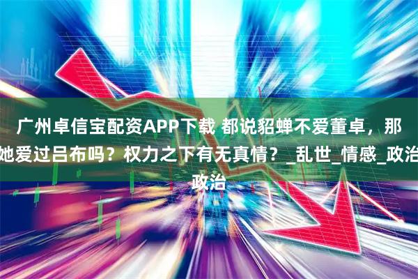 广州卓信宝配资APP下载 都说貂蝉不爱董卓，那她爱过吕布吗？权力之下有无真情？_乱世_情感_政治