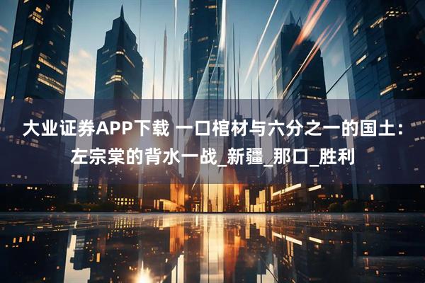 大业证券APP下载 一口棺材与六分之一的国土：左宗棠的背水一战_新疆_那口_胜利