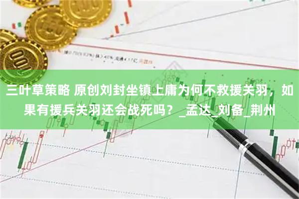 三叶草策略 原创刘封坐镇上庸为何不救援关羽，如果有援兵关羽还会战死吗？_孟达_刘备_荆州