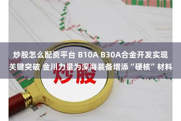 炒股怎么配资平台 B10A B30A合金开发实现关键突破 金川力量为深海装备增添“硬核”材料