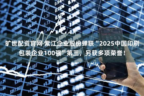 旷世配资官网 紫江企业股份蝉联“2025中国印刷包装企业100强”第三，另获多项荣誉！