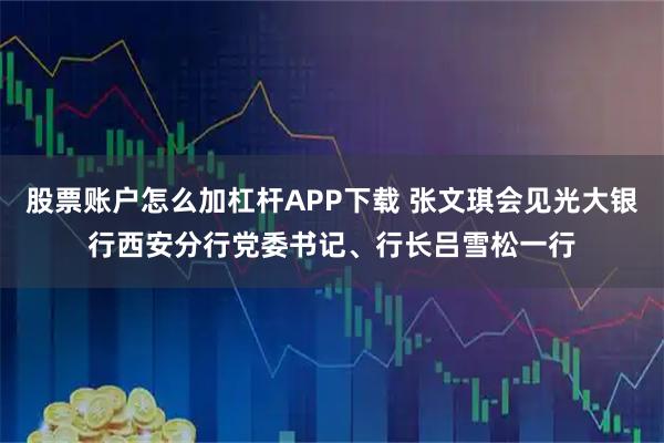 股票账户怎么加杠杆APP下载 张文琪会见光大银行西安分行党委书记、行长吕雪松一行