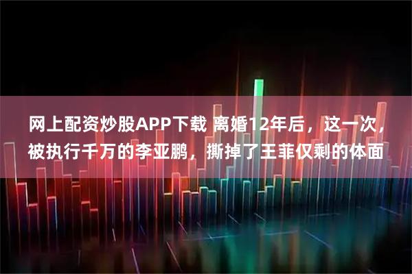 网上配资炒股APP下载 离婚12年后，这一次，被执行千万的李亚鹏，撕掉了王菲仅剩的体面