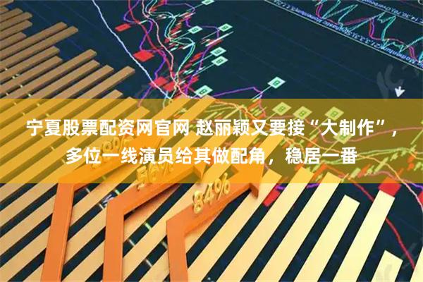 宁夏股票配资网官网 赵丽颖又要接“大制作”，多位一线演员给其做配角，稳居一番