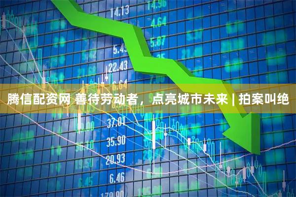 腾信配资网 善待劳动者，点亮城市未来 | 拍案叫绝